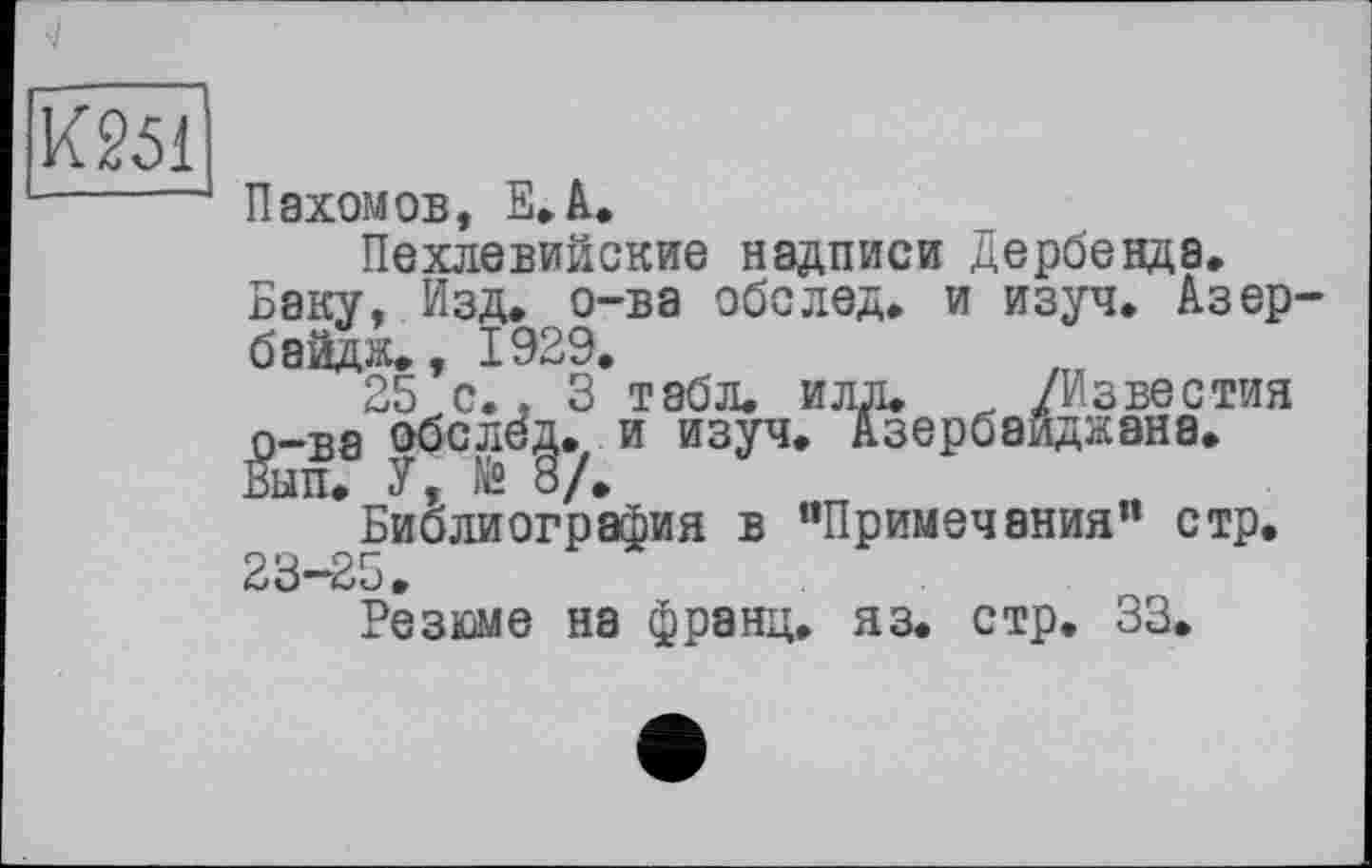 ﻿Пахомов, Е.А.
Пехлевийские надписи Дербенда.
Баку, Изд. о-ва обелед. и изуч. Азер-байдж., 1929.
25 с.. 3 табл. илд. /Известия 0_ва обслед. и изуч. Азербайджана. Вып. У, )й О/,
Библиография в “Примечания” стр. 23-25.
Резюме на франц, яз. стр. 33.